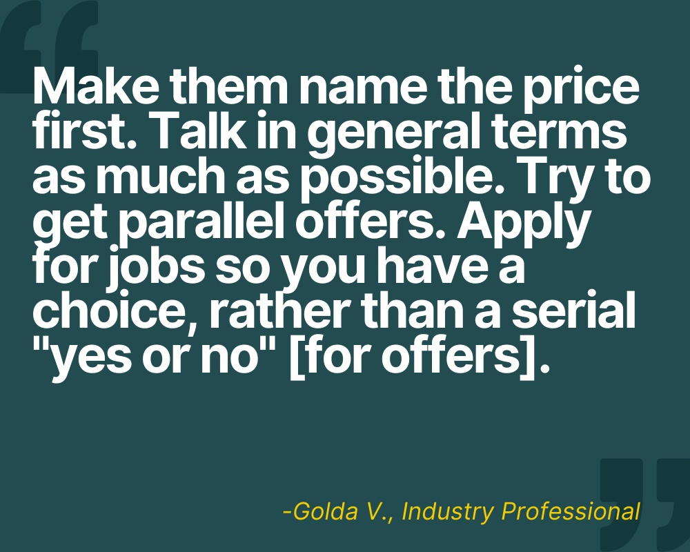 “Make them name the price first. Talk in general terms as much as possible. Try to get parallel offers. Apply for jobs so you have a choice, rather than a serial ‘yes/no [for offers].’” -Golda V.
