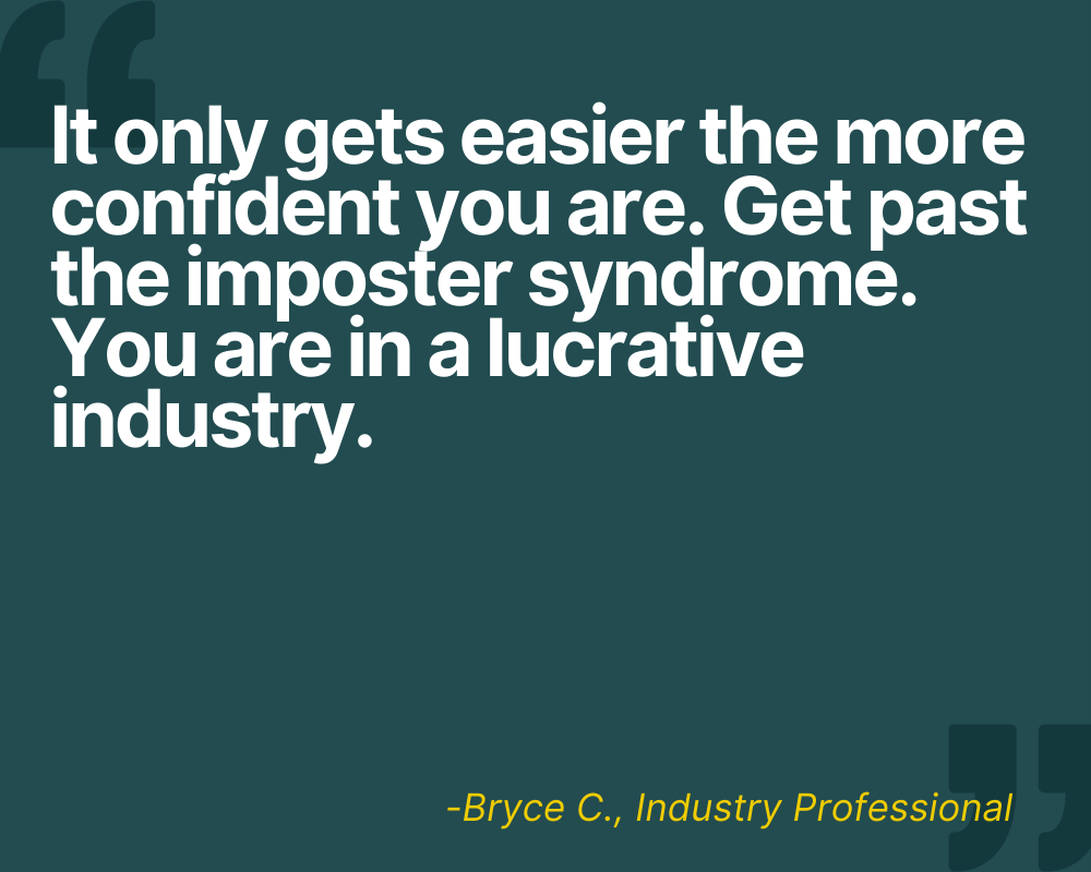 "It only gets easier the more confident you are. Get past the imposter syndrome. You are in a lucrative industry." -Bryce C.