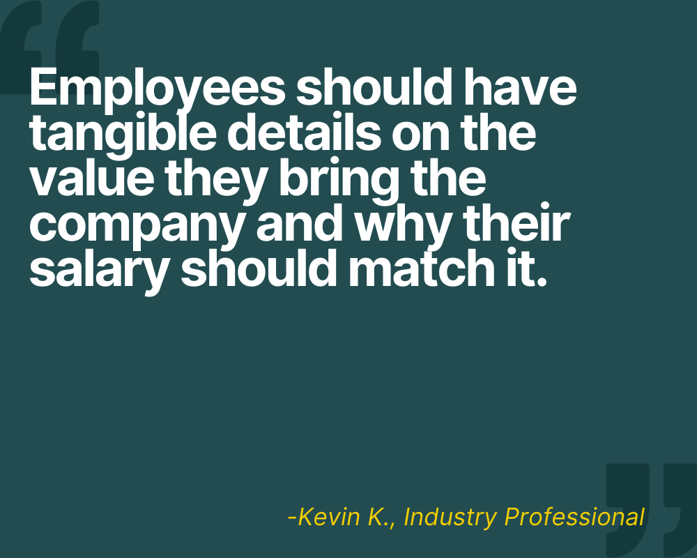 "Employees should have tangible details on the value they bring the company and why their salary should match it." -Kevin K.