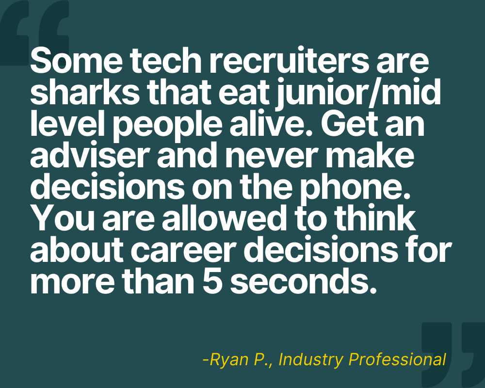 "Some tech recruiters are sharks that eat junior/mid level people alive. Get an adviser and never make decisions on the phone. You are allowed to think about career decisions for more than 5 seconds." -Ryan P.