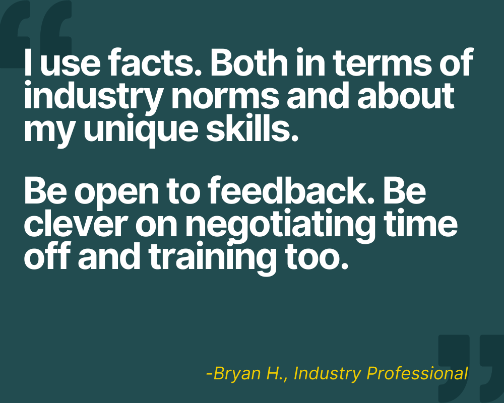 "I use facts. Both facts in terms of industry norms and about my unique skills. Be open to feedback. Be clever on negotiating time off and training too." -Bryan H.